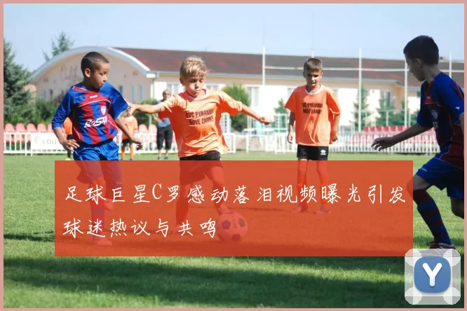 足球巨星C罗感动落泪视频曝光引发球迷热议与共鸣