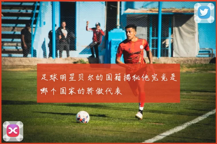 足球明星贝尔的国籍揭秘他究竟是哪个国家的骄傲代表