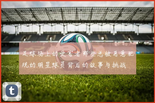 足球场上的受害者那些总被恶意犯规的明星球员背后的故事与挑战