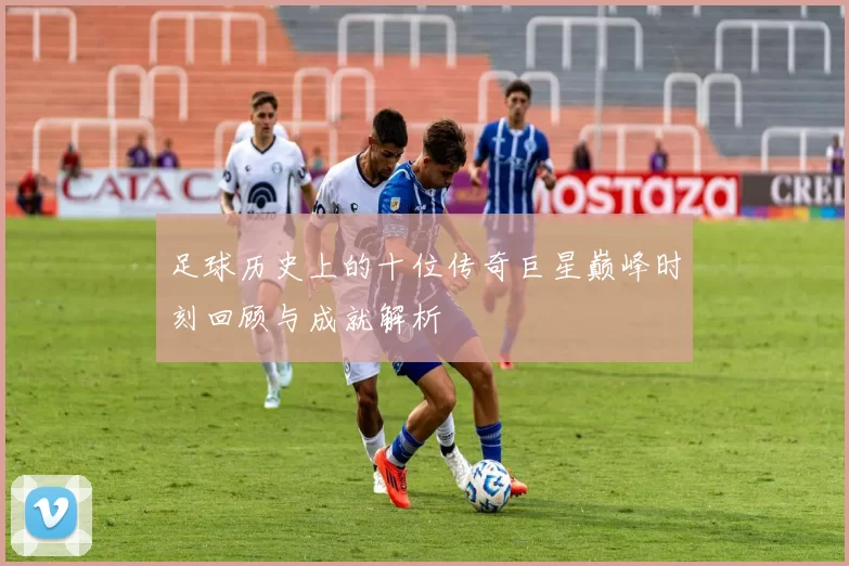 足球历史上的十位传奇巨星巅峰时刻回顾与成就解析