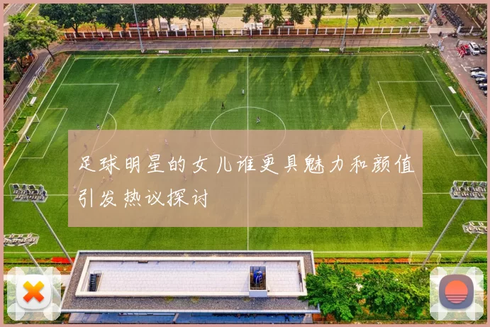 足球明星的女儿谁更具魅力和颜值引发热议探讨