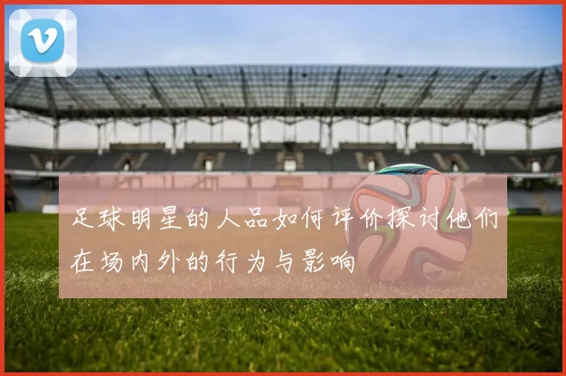 足球明星的人品如何评价探讨他们在场内外的行为与影响
