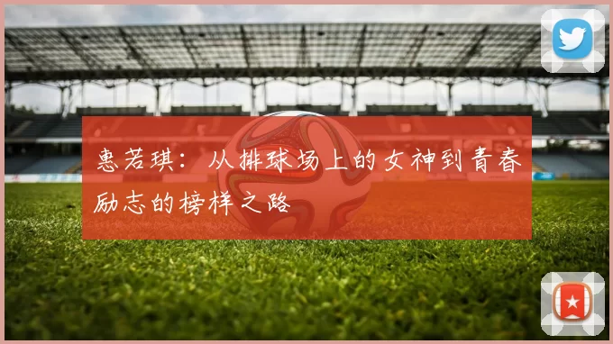 惠若琪：从排球场上的女神到青春励志的榜样之路