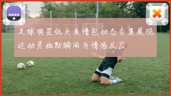 足球明星低头表情包动态合集展现运动员幽默瞬间与情感反应